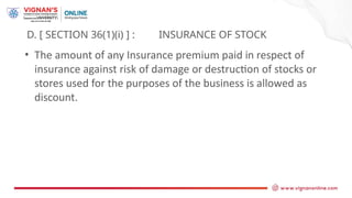 D. [ SECTION 36(1)(i) ] : INSURANCE OF STOCK
• The amount of any Insurance premium paid in respect of
insurance against risk of damage or destruction of stocks or
stores used for the purposes of the business is allowed as
discount.
 