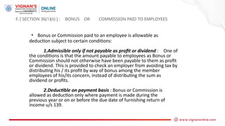 F. [ SECTION 36(1)(ii) ] : BONUS OR COMMISSION PAID TO EMPLOYEES
• Bonus or Commission paid to an employee is allowable as
deduction subject to certain conditions:
1.Admissible only if not payable as profit or dividend : One of
the conditions is that the amount payable to employees as Bonus or
Commission should not otherwise have been payable to them as profit
or dividend. This is provided to check an employer from avoiding tax by
distributing his / its profit by way of bonus among the member
employees of his/its concern, instead of distributing the sum as
dividend or profits.
2.Deductible on payment basis : Bonus or Commission is
allowed as deduction only where payment is made during the
previous year or on or before the due date of furnishing return of
income u/s 139.
 