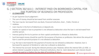 G. [ SECTION 36(1)(iii) ] : INTEREST PAID ON BORROWED CAPITAL FOR
THE PURPOSE OF BUSINESS OR PROFESSION
• (i) CONDITIONS
• As per Supreme Court judgement :
• The sum of money should be borrowed from another assessee.
• The loan may be borrowed from any Bank, Financial Institution, Govt. , Public, friends or
• relatives.
• Loan may be in the form of debentures or deposits etc.
• Interest on capital or loan to proprietor is not allowed as deduction since the loan is not borrowed from
another person.
• Interest paid by firm to its partner on their capital contribution is allowed as deduction.
• Such borrowed money should be used for the purpose of business or profession. But where the amount of
loan is used for personal purpose it is not allowed as deduction.
• E.g. the loan is borrowed for the payment of income tax not allowed as deduction. However, loan is
borrowed for payment of dividend or sales tax is allowed as deduction.
• The Interest has accrued during the relevant previous year. However, where the interest falls u/s 43B, i.e.
where interest is payable to banks or financial institutions, then to claim deduction such interest should
actually be paid on or before the due date of furnishing of return.
 
