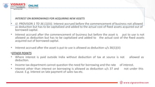 INTEREST ON BORROWINGS FOR ACQUIRING NEW ASSETS
• ii) PROVISON 1 TO 36 (1)(iii). Interest accrued before the commencement of business not allowed
as deduction but has to be capitalized and added to the actual cost of fixed assets acquired out of
borrowed capital.
• Interest accrued after the commencement of business but before the asset is put to use is not
allowed as deduction but has to be capitalized and added to the actual cost of the fixed assets
acquired out of borrowed capital.
• Interest accrued after the asset is put to use is allowed as deduction u/s 36(1)(iii)
•OTHER POINTS
• Where interest is paid outside India without deduction of tax at source is not allowed as
deduction.
• Income tax department cannot question the need for borrowing and the rate of interest.
• Interest other than interest on borrowing is allowed as deduction u/s 37 and not under this
clause. E.g. Interest on late payment of sales tax etc.
 