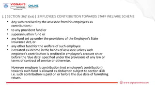 J. [ SECTION 36(1)(va) ] :EMPLOYEE’S CONTRIBUTION TOWARDS STAFF WELFARE SCHEME
• Any sum received by the assessee from his employees as
contributions :
• to any provident fund or
• superannuation fund or
• any fund set up under the provisions of the Employee’s State
Insurance Act, or
• any other fund for the welfare of such employee
• is treated as income in the hands of assessee unless such
employee’s contribution is credited in employee’s account on or
before the ‘due date’ specified under the provisions of any law or
terms of contract of service or otherwise.
However employer’s contribution (not employee’s contribution)
towards such fund is allowed as deduction subject to section 43B
i.e. such contribution is paid on or before the due date of furnishing
return.
 