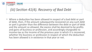 (iii) Section 41(4). Recovery of Bad Debt
• Where a deduction has been allowed in respect of a bad debt or part
of debt, then, if the amount subsequently recovered on any such debt
or part is greater than the difference between the debt or part of debt
and the amount so allowed, the excess shall be deemed to be profits
and gains of business or profession, and accordingly chargeable to
income-tax as the income of the previous year in which it is recovered,
whether the business or profession in respect of which the deduction
has been allowed is in existence in that year or not.
 
