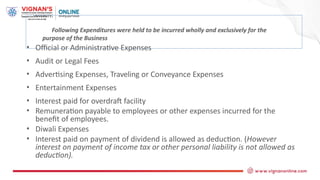Following Expenditures were held to be incurred wholly and exclusively for the
purpose of the Business
• Official or Administrative Expenses
• Audit or Legal Fees
• Advertising Expenses, Traveling or Conveyance Expenses
• Entertainment Expenses
• Interest paid for overdraft facility
• Remuneration payable to employees or other expenses incurred for the
benefit of employees.
• Diwali Expenses
• Interest paid on payment of dividend is allowed as deduction. (However
interest on payment of income tax or other personal liability is not allowed as
deduction).
 