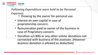 Following Expenditure were held to be Personal
Expenses
• Drawing by the owner for personal use.
• Interest on own capital in case of
proprietorship concern.
• Remuneration paid to owner of the business in
case of Proprietary concern.
• Donation u/s 80G or any other similar donations not
connected with business of the assessee. (However
business donation is allowed as deduction)
 
