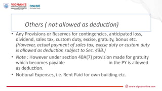 Others ( not allowed as deduction)
• Any Provisions or Reserves for contingencies, anticipated loss,
dividend, sales tax, custom duty, excise, gratuity, bonus etc.
(However, actual payment of sales tax, excise duty or custom duty
is allowed as deduction subject to Sec. 43B.)
• Note : However under section 40A(7) provision made for gratuity
which becomes payable in the PY is allowed
as deduction.
• Notional Expenses, i.e. Rent Paid for own building etc.
 