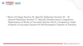 • Basis of Charge Section 28, Specific Deduction Section 30 – 36
General Deduction Section 37, Specific Disallowances Compulsory
Maintenance of Books of Accounts Section 44AA, Compulsory Audit
of Books of Accounts Section 44 AB Presumptive Scheme of Taxation
 