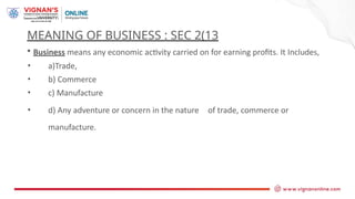 MEANING OF BUSINESS : SEC 2(13
• Business means any economic activity carried on for earning profits. It Includes,
• a)Trade,
• b) Commerce
• c) Manufacture
• d) Any adventure or concern in the nature of trade, commerce or
manufacture.
 