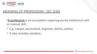 •A profession is an occupation requiring purely intellectual skill
or manual skill.
• E.g. Lawyer, accountant, engineer, doctor, author.
• It also includes vocation.
MEANING OF PROFESSION : SEC 2(36)
 