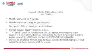 INCOME FROM BUSINESS & PROFESSION
-:- KEY POINTS -:-
• Must be carried on by Assessee.
• Must be carried on during the previous year.
• Only profit of the previous year are to be taxed.
• Income includes negative income i.e. Loss.
• A Person Cannot do business with one self. Hence, notional profit is not
taxable. If a proprietor withdraws goods casting Rs.50000 for personal use at an
agreed value of Rs.60000 then profit of Rs.10000 shall not be taxable.
• There is no difference between legal & illegal business for taxation purpose. Even
income from illegal business shall be taxable.
 