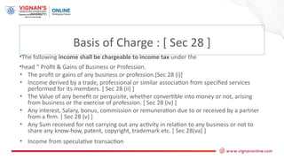 •The following income shall be chargeable to income tax under the
•head “ Profit & Gains of Business or Profession.
• The profit or gains of any business or profession.[Sec 28 (i)]
• Income derived by a trade, professional or similar association from specified services
performed for its members. [ Sec 28 (ii) ]
• The Value of any benefit or perquisite, whether convertible into money or not, arising
from business or the exercise of profession. [ Sec 28 (iv) ]
• Any interest, Salary, bonus, commission or remuneration due to or received by a partner
from a firm. [ Sec 28 (v) ]
• Any Sum received for not carrying out any activity in relation to any business or not to
share any know-how, patent, copyright, trademark etc. [ Sec 28(va) ]
• Income from speculative transaction
Basis of Charge : [ Sec 28 ]
 