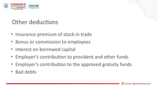 Other deductions
• Insurance premium of stock in trade
• Bonus or commission to employees
• Interest on borrowed capital
• Employer’s contribution to provident and other funds
• Employer’s contribution to the approved gratuity funds
• Bad debts
 
