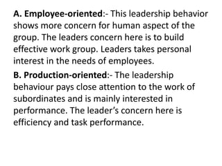 A. Employee-oriented:- This leadership behavior
shows more concern for human aspect of the
group. The leaders concern here is to build
effective work group. Leaders takes personal
interest in the needs of employees.
B. Production-oriented:- The leadership
behaviour pays close attention to the work of
subordinates and is mainly interested in
performance. The leader’s concern here is
efficiency and task performance.
 