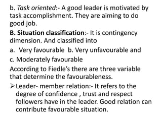 b. Task oriented:- A good leader is motivated by
task accomplishment. They are aiming to do
good job.
B. Situation classification:- It is contingency
dimension. And classified into
a. Very favourable b. Very unfavourable and
c. Moderately favourable
According to Fiedle’s there are three variable
that determine the favourableness.
Leader- member relation:- It refers to the
degree of confidence , trust and respect
followers have in the leader. Good relation can
contribute favourable situation.
 