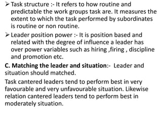 Task structure :- It refers to how routine and
predictable the work groups task are. It measures the
extent to which the task performed by subordinates
is routine or non routine.
Leader position power :- It is position based and
related with the degree of influence a leader has
over power variables such as hiring ,firing , discipline
and promotion etc.
C. Matching the leader and situation:- Leader and
situation should matched.
Task cantered leaders tend to perform best in very
favourable and very unfavourable situation. Likewise
relation cantered leaders tend to perform best in
moderately situation.
 