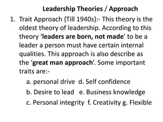 Leadership Theories / Approach
1. Trait Approach {Till 1940s}:- This theory is the
oldest theory of leadership. According to this
theory ‘leaders are born, not made’ to be a
leader a person must have certain internal
qualities. This approach is also describe as
the ‘great man approach’. Some important
traits are:-
a. personal drive d. Self confidence
b. Desire to lead e. Business knowledge
c. Personal integrity f. Creativity g. Flexible
 