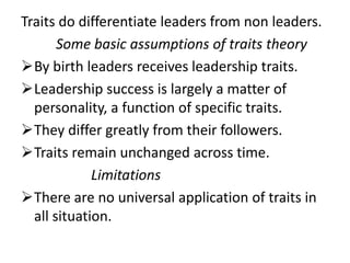 Traits do differentiate leaders from non leaders.
Some basic assumptions of traits theory
By birth leaders receives leadership traits.
Leadership success is largely a matter of
personality, a function of specific traits.
They differ greatly from their followers.
Traits remain unchanged across time.
Limitations
There are no universal application of traits in
all situation.
 