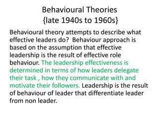 Behavioural Theories
{late 1940s to 1960s}
Behavioural theory attempts to describe what
effective leaders do? Behaviour approach is
based on the assumption that effective
leadership is the result of effective role
behaviour. The leadership effectiveness is
determined in terms of how leaders delegate
their task , how they communicate with and
motivate their followers. Leadership is the result
of behaviour of leader that differentiate leader
from non leader.
 