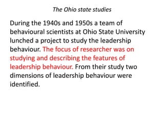 The Ohio state studies
During the 1940s and 1950s a team of
behavioural scientists at Ohio State University
lunched a project to study the leadership
behaviour. The focus of researcher was on
studying and describing the features of
leadership behaviour. From their study two
dimensions of leadership behaviour were
identified.
 