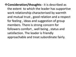 Consideration/thoughts:- it is described as
the extent to which the leader has supportive
work relationship characterised by warmth
and mutual trust , good relation and a respect
for feeling , ideas and suggestion of group
members. There is strong concern for
followers comfort , well being , status and
satisfaction. The leader is friendly
approachable and treat subordinate fairly.
 