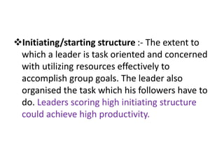 Initiating/starting structure :- The extent to
which a leader is task oriented and concerned
with utilizing resources effectively to
accomplish group goals. The leader also
organised the task which his followers have to
do. Leaders scoring high initiating structure
could achieve high productivity.
 