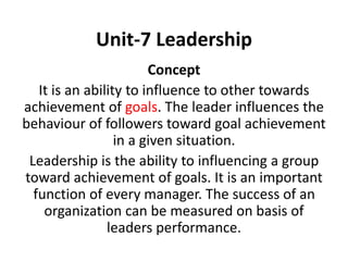 Unit-7 Leadership
Concept
It is an ability to influence to other towards
achievement of goals. The leader influences the
behaviour of followers toward goal achievement
in a given situation.
Leadership is the ability to influencing a group
toward achievement of goals. It is an important
function of every manager. The success of an
organization can be measured on basis of
leaders performance.
 