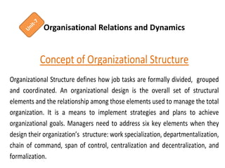 Organisational Relations and Dynamics
Concept of Organizational Structure
Organizational Structure defines how job tasks are formally divided, grouped
and coordinated. An organizational design is the overall set of structural
elements and the relationship among those elements used to manage the total
organization. It is a means to implement strategies and plans to achieve
organizational goals. Managers need to address six key elements when they
design their organization’s structure: work specialization, departmentalization,
chain of command, span of control, centralization and decentralization, and
formalization.
 
