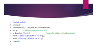 1. #include<stdio.h>
2. int main(){
3. int number=50; // *= point the value of variable
4. int *p; // declaration of pointer variable
5. p=&number; //(65524) //stores the address of number variable
6. printf("Address of p variable is %x n",p);
7. printf("Value of p variable is %d n",*p);
8. return 0;
9. }
 