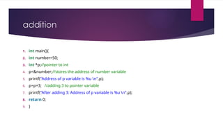 addition
1. int main(){
2. int number=50;
3. int *p;//pointer to int
4. p=&number;//stores the address of number variable
5. printf("Address of p variable is %u n",p);
6. p=p+3; //adding 3 to pointer variable
7. printf("After adding 3: Address of p variable is %u n",p);
8. return 0;
9. }
 