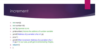 increment
1. int main(){
2. int number=50;
3. int *p;//pointer to int
4. p=&number;//stores the address of number variable
5. printf("Address of p variable is %u n",p);
6. p=p+1;
7. printf("After increment: Address of p variable is %u 
n",p); // in our case, p will get incremented by 4 bytes.
8. return 0;
9. }
 