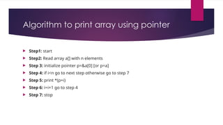 Algorithm to print array using pointer
 Step1: start
 Step2: Read array a[] with n elements
 Step 3: initialize pointer p=&a[0] [or p=a]
 Step 4: if i<n go to next step otherwise go to step 7
 Step 5: print *(p+i)
 Step 6: i=i+1 go to step 4
 Step 7: stop
 