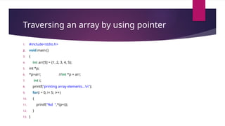 Traversing an array by using pointer
1. #include<stdio.h>
2. void main ()
3. {
4. int arr[5] = {1, 2, 3, 4, 5};
5. int *p;
6. *p=arr; //int *p = arr;
7. int i;
8. printf("printing array elements...n");
9. for(i = 0; i< 5; i++)
10. {
11. printf("%d ",*(p+i));
12. }
13. }
 