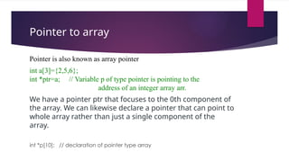 Pointer to array
Pointer is also known as array pointer
int a[3]={2,5,6};
int *ptr=a; // Variable p of type pointer is pointing to the
address of an integer array arr.
We have a pointer ptr that focuses to the 0th component of
the array. We can likewise declare a pointer that can point to
whole array rather than just a single component of the
array.
int *p[10]; // declaration of pointer type array
 