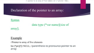Declaration of the pointer to an array:
Syntax
data type (*var name)[size of
array];
Example
//Pointer to array of five elements
Int (*ptr)[5]=NULL; //parenthesis to pronounce pointer to an
array
// pointer to an array of five numbers int (* ptr)[5] = NULL;
 