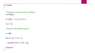 int main()
{
// Pointer to an array of five numbers
int(*a)[5];
int b[5] = { 1, 2, 3, 4, 5 };
int i = 0;
// Points to the whole array b
a = &b;
for (i = 0; i < 5; i++)
printf("%d n", *(*a + i));
return 0;
}
 