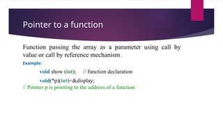 Pointer to a function
Function passing the array as a parameter using call by
value or call by reference mechanism .
Example:
void show (int); // function declaration
void(*p)(int)=&display;
// Pointer p is pointing to the address of a function
 