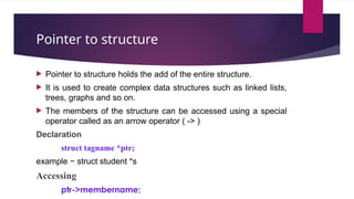 Pointer to structure
 Pointer to structure holds the add of the entire structure.
 It is used to create complex data structures such as linked lists,
trees, graphs and so on.
 The members of the structure can be accessed using a special
operator called as an arrow operator ( -> )
Declaration
struct tagname *ptr;
example − struct student *s
Accessing
ptr->membername;
 