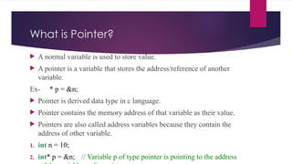 What is Pointer?
 A normal variable is used to store value.
 A pointer is a variable that stores the address/reference of another
variable.
Ex- * p = &n;
 Pointer is derived data type in c language.
 Pointer contains the memory address of that variable as their value.
 Pointers are also called address variables because they contain the
address of other variable.
1. int n = 10;
2. int* p = &n; // Variable p of type pointer is pointing to the address
 