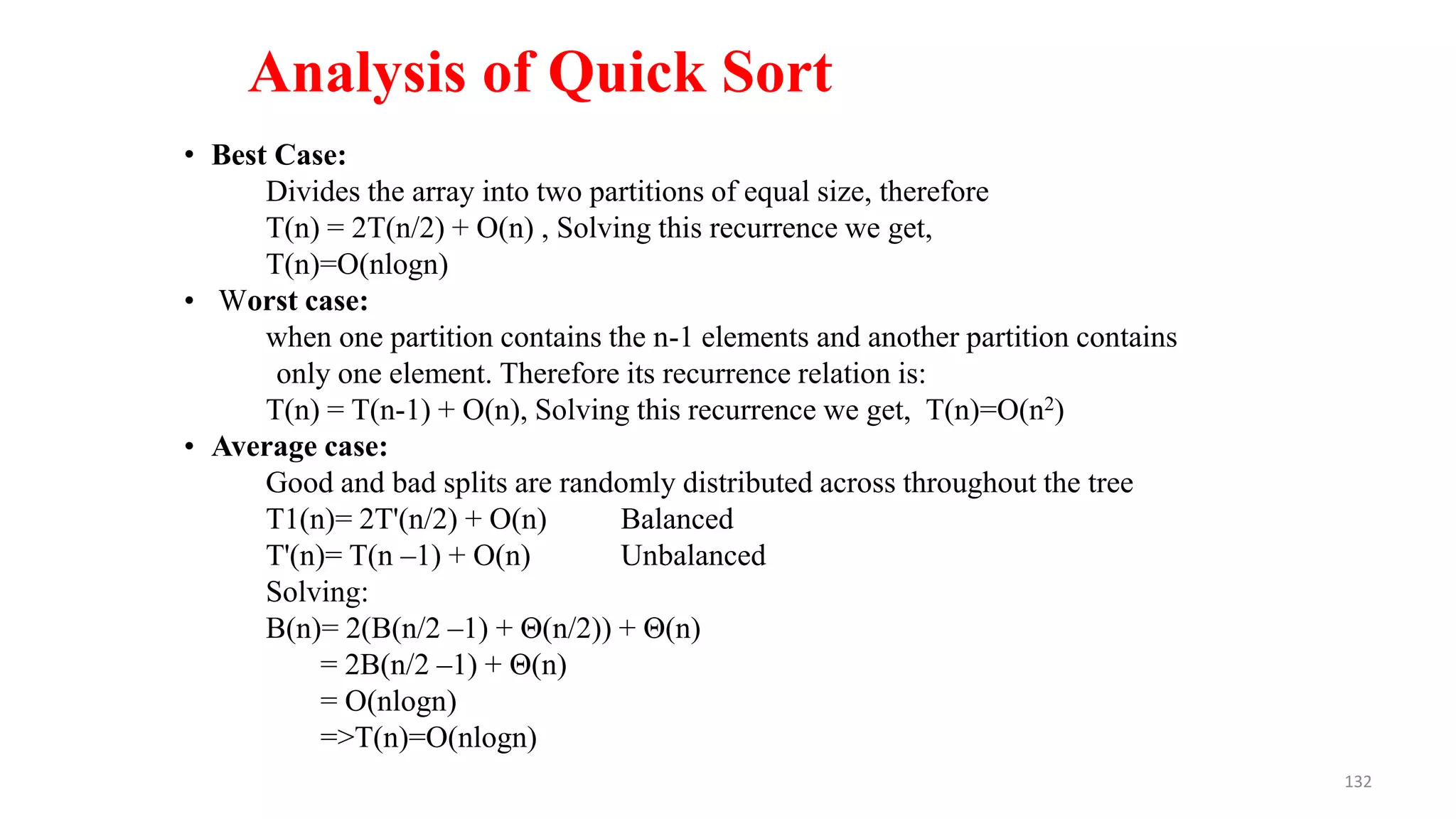 132
• Best Case:
Divides the array into two partitions of equal size, therefore
T(n) = 2T(n/2) + O(n) , Solving this recurrence we get,
T(n)=O(nlogn)
• Worst case:
when one partition contains the n-1 elements and another partition contains
only one element. Therefore its recurrence relation is:
T(n) = T(n-1) + O(n), Solving this recurrence we get, T(n)=O(n2)
• Average case:
Good and bad splits are randomly distributed across throughout the tree
T1(n)= 2T'(n/2) + O(n) Balanced
T'(n)= T(n –1) + O(n) Unbalanced
Solving:
B(n)= 2(B(n/2 –1) + Θ(n/2)) + Θ(n)
= 2B(n/2 –1) + Θ(n)
= O(nlogn)
=>T(n)=O(nlogn)
Analysis of Quick Sort
 