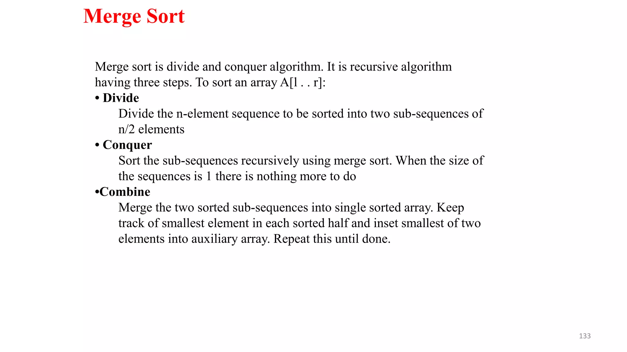 133
Merge Sort
Merge sort is divide and conquer algorithm. It is recursive algorithm
having three steps. To sort an array A[l . . r]:
• Divide
Divide the n-element sequence to be sorted into two sub-sequences of
n/2 elements
• Conquer
Sort the sub-sequences recursively using merge sort. When the size of
the sequences is 1 there is nothing more to do
•Combine
Merge the two sorted sub-sequences into single sorted array. Keep
track of smallest element in each sorted half and inset smallest of two
elements into auxiliary array. Repeat this until done.
 