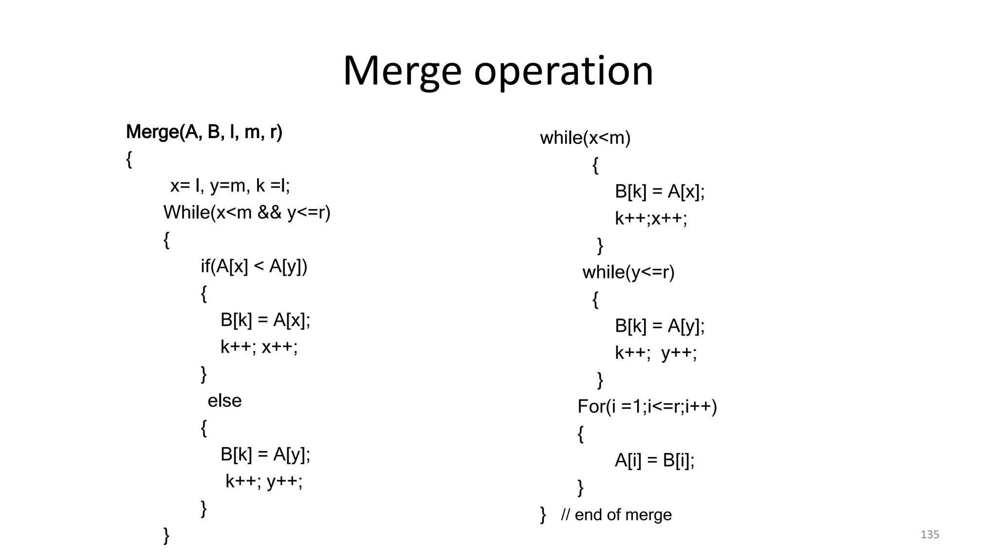 Merge operation
Merge(A, B, l, m, r)
{
x= l, y=m, k =l;
While(x<m && y<=r)
{
if(A[x] < A[y])
{
B[k] = A[x];
k++; x++;
}
else
{
B[k] = A[y];
k++; y++;
}
} 135
while(x<m)
{
B[k] = A[x];
k++;x++;
}
while(y<=r)
{
B[k] = A[y];
k++; y++;
}
For(i =1;i<=r;i++)
{
A[i] = B[i];
}
} // end of merge
 