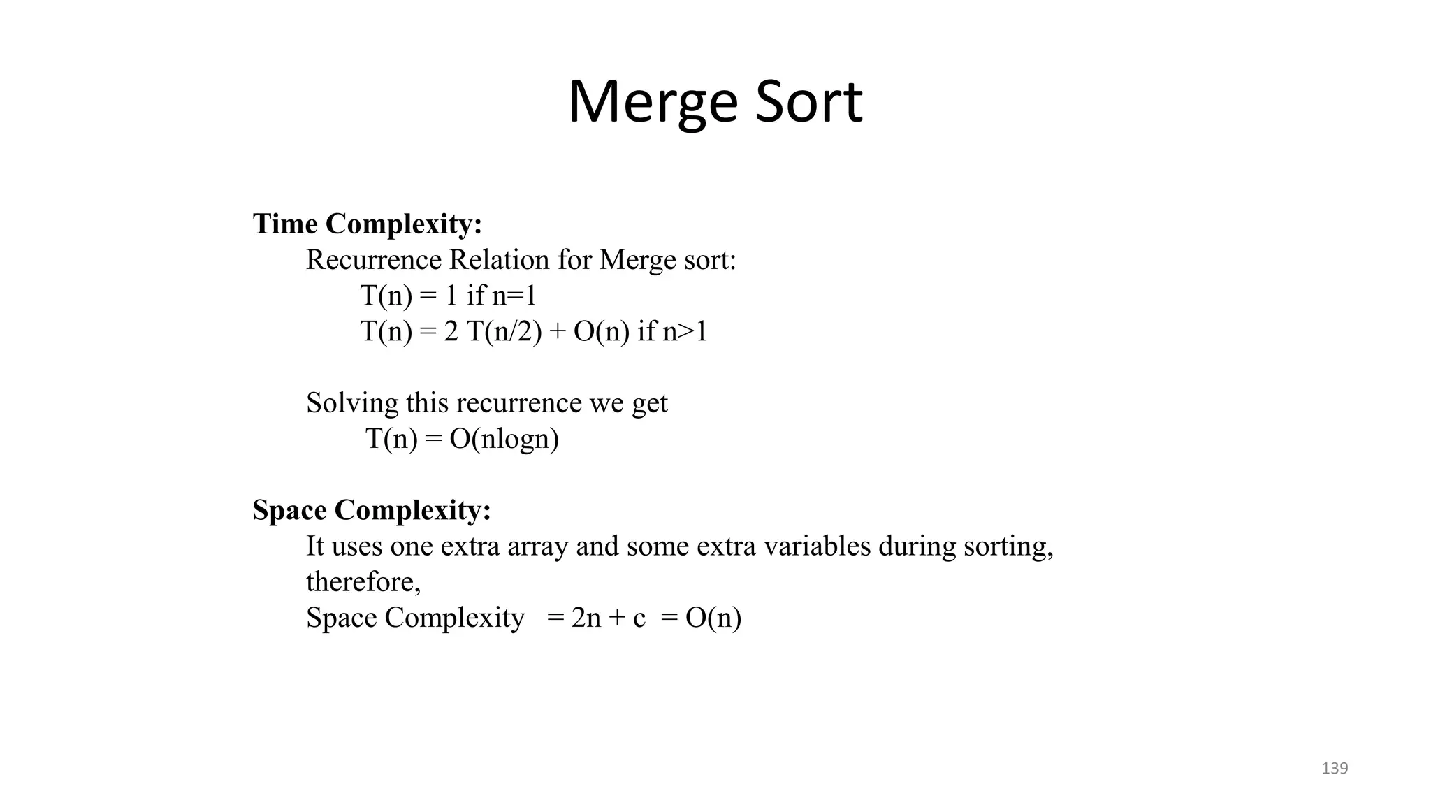 Merge Sort
139
Time Complexity:
Recurrence Relation for Merge sort:
T(n) = 1 if n=1
T(n) = 2 T(n/2) + O(n) if n>1
Solving this recurrence we get
T(n) = O(nlogn)
Space Complexity:
It uses one extra array and some extra variables during sorting,
therefore,
Space Complexity = 2n + c = O(n)
 