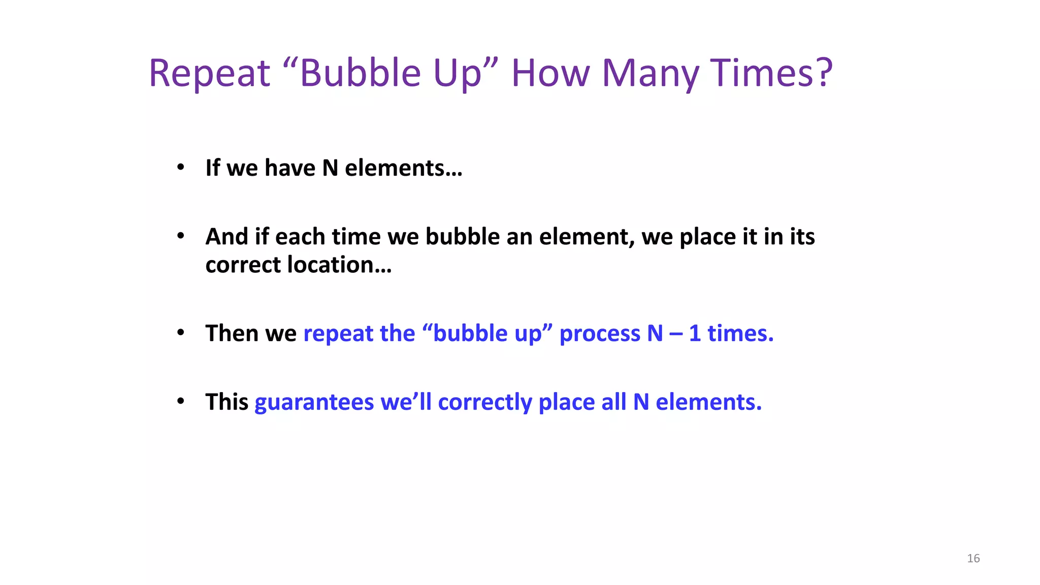 Repeat “Bubble Up” How Many Times?
• If we have N elements…
• And if each time we bubble an element, we place it in its
correct location…
• Then we repeat the “bubble up” process N – 1 times.
• This guarantees we’ll correctly place all N elements.
16
 