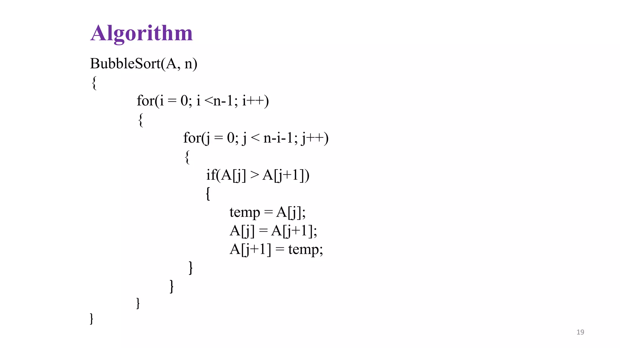 Algorithm
BubbleSort(A, n)
{
for(i = 0; i <n-1; i++)
{
for(j = 0; j < n-i-1; j++)
{
if(A[j] > A[j+1])
{
temp = A[j];
A[j] = A[j+1];
A[j+1] = temp;
}
}
}
}
19
 