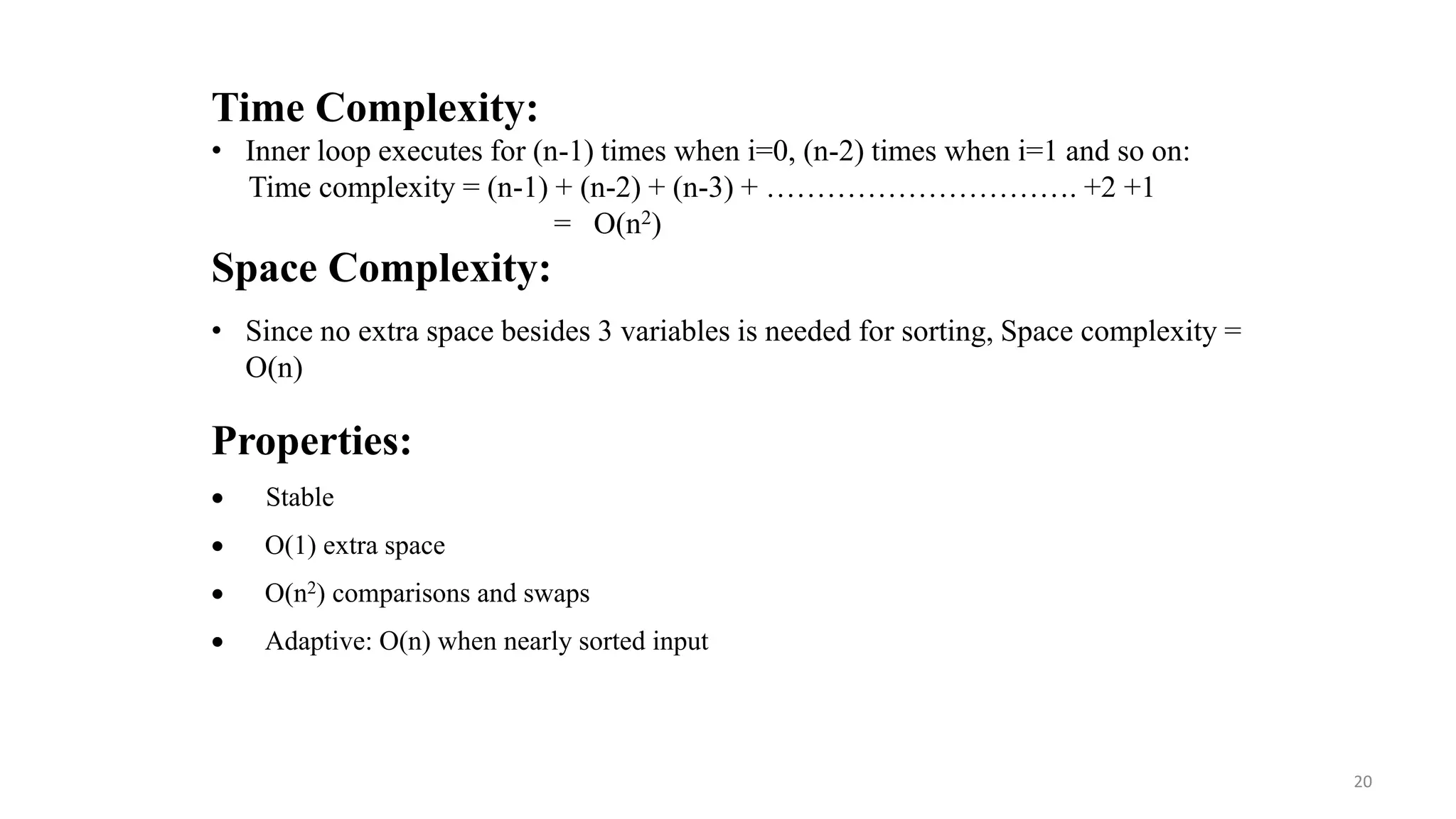 Properties:
 Stable
 O(1) extra space
 O(n2) comparisons and swaps
 Adaptive: O(n) when nearly sorted input
Time Complexity:
• Inner loop executes for (n-1) times when i=0, (n-2) times when i=1 and so on:
Time complexity = (n-1) + (n-2) + (n-3) + …………………………. +2 +1
= O(n2)
Space Complexity:
• Since no extra space besides 3 variables is needed for sorting, Space complexity =
O(n)
20
 
