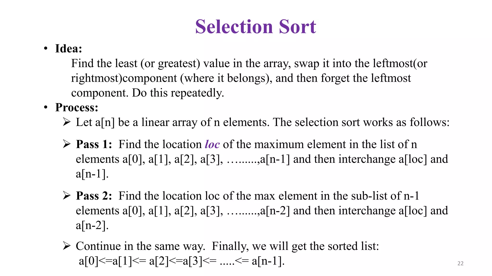 Selection Sort
• Idea:
Find the least (or greatest) value in the array, swap it into the leftmost(or
rightmost)component (where it belongs), and then forget the leftmost
component. Do this repeatedly.
• Process:
 Let a[n] be a linear array of n elements. The selection sort works as follows:
 Pass 1: Find the location loc of the maximum element in the list of n
elements a[0], a[1], a[2], a[3], …......,a[n-1] and then interchange a[loc] and
a[n-1].
 Pass 2: Find the location loc of the max element in the sub-list of n-1
elements a[0], a[1], a[2], a[3], …......,a[n-2] and then interchange a[loc] and
a[n-2].
 Continue in the same way. Finally, we will get the sorted list:
a[0]<=a[1]<= a[2]<=a[3]<= .....<= a[n-1]. 22
 