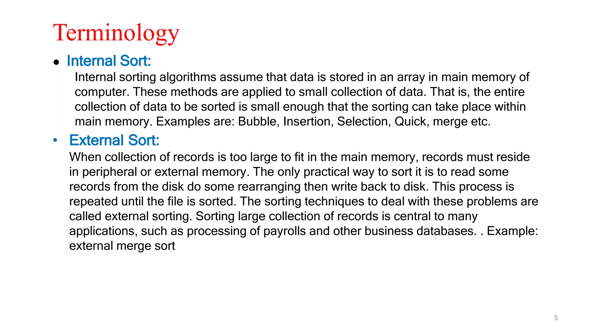Terminology
● Internal Sort:
Internal sorting algorithms assume that data is stored in an array in main memory of
computer. These methods are applied to small collection of data. That is, the entire
collection of data to be sorted is small enough that the sorting can take place within
main memory. Examples are: Bubble, Insertion, Selection, Quick, merge etc.
• External Sort:
When collection of records is too large to fit in the main memory, records must reside
in peripheral or external memory. The only practical way to sort it is to read some
records from the disk do some rearranging then write back to disk. This process is
repeated until the file is sorted. The sorting techniques to deal with these problems are
called external sorting. Sorting large collection of records is central to many
applications, such as processing of payrolls and other business databases. . Example:
external merge sort
5
 