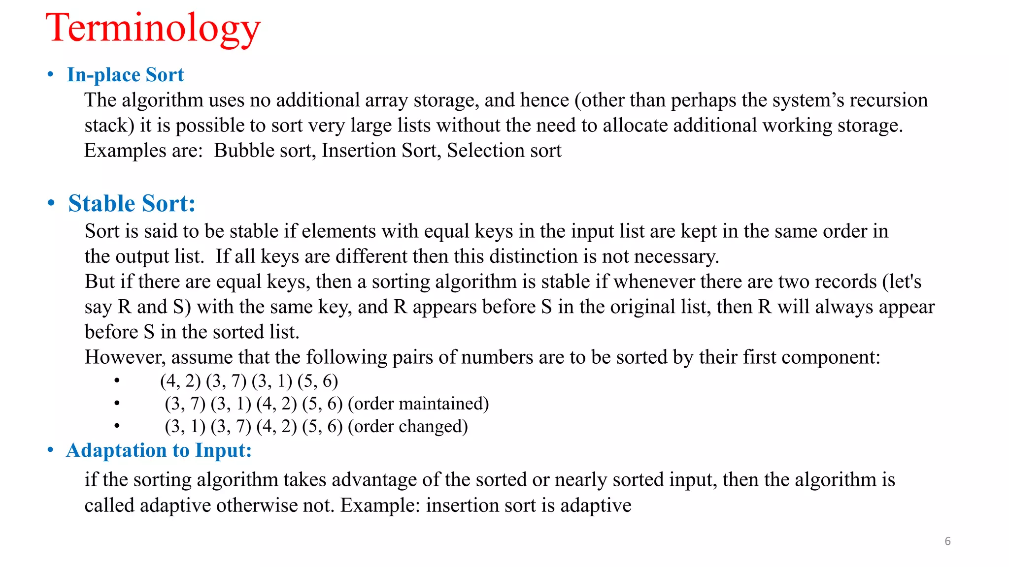 • In-place Sort
The algorithm uses no additional array storage, and hence (other than perhaps the system’s recursion
stack) it is possible to sort very large lists without the need to allocate additional working storage.
Examples are: Bubble sort, Insertion Sort, Selection sort
• Stable Sort:
Sort is said to be stable if elements with equal keys in the input list are kept in the same order in
the output list. If all keys are different then this distinction is not necessary.
But if there are equal keys, then a sorting algorithm is stable if whenever there are two records (let's
say R and S) with the same key, and R appears before S in the original list, then R will always appear
before S in the sorted list.
However, assume that the following pairs of numbers are to be sorted by their first component:
• (4, 2) (3, 7) (3, 1) (5, 6)
• (3, 7) (3, 1) (4, 2) (5, 6) (order maintained)
• (3, 1) (3, 7) (4, 2) (5, 6) (order changed)
• Adaptation to Input:
if the sorting algorithm takes advantage of the sorted or nearly sorted input, then the algorithm is
called adaptive otherwise not. Example: insertion sort is adaptive
6
Terminology
 