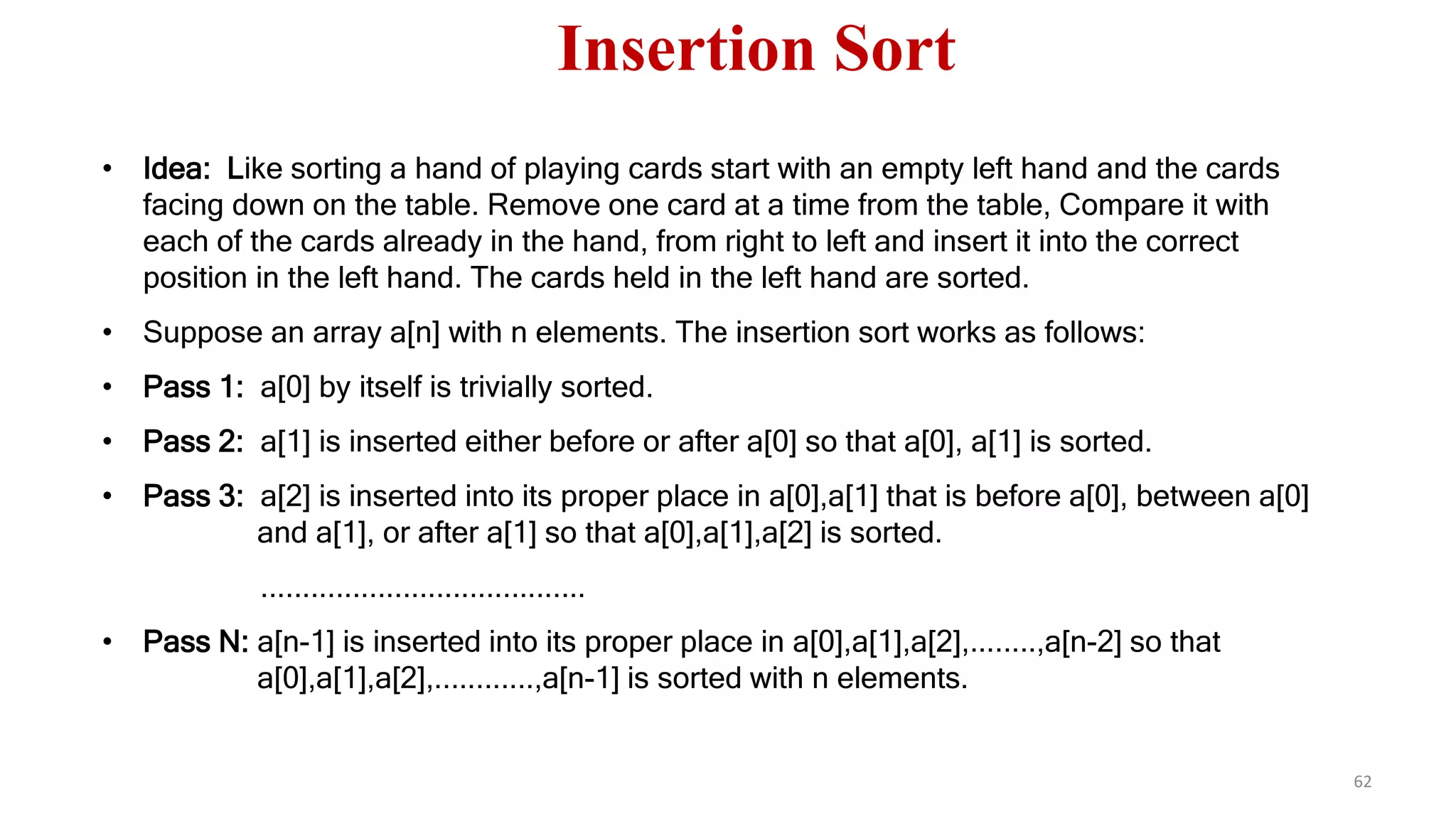 • Idea: Like sorting a hand of playing cards start with an empty left hand and the cards
facing down on the table. Remove one card at a time from the table, Compare it with
each of the cards already in the hand, from right to left and insert it into the correct
position in the left hand. The cards held in the left hand are sorted.
• Suppose an array a[n] with n elements. The insertion sort works as follows:
• Pass 1: a[0] by itself is trivially sorted.
• Pass 2: a[1] is inserted either before or after a[0] so that a[0], a[1] is sorted.
• Pass 3: a[2] is inserted into its proper place in a[0],a[1] that is before a[0], between a[0]
and a[1], or after a[1] so that a[0],a[1],a[2] is sorted.
.......................................
• Pass N: a[n-1] is inserted into its proper place in a[0],a[1],a[2],........,a[n-2] so that
a[0],a[1],a[2],............,a[n-1] is sorted with n elements.
62
Insertion Sort
 