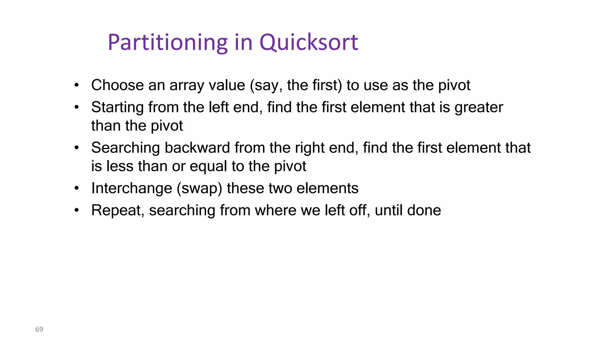 69
Partitioning in Quicksort
• Choose an array value (say, the first) to use as the pivot
• Starting from the left end, find the first element that is greater
than the pivot
• Searching backward from the right end, find the first element that
is less than or equal to the pivot
• Interchange (swap) these two elements
• Repeat, searching from where we left off, until done
 