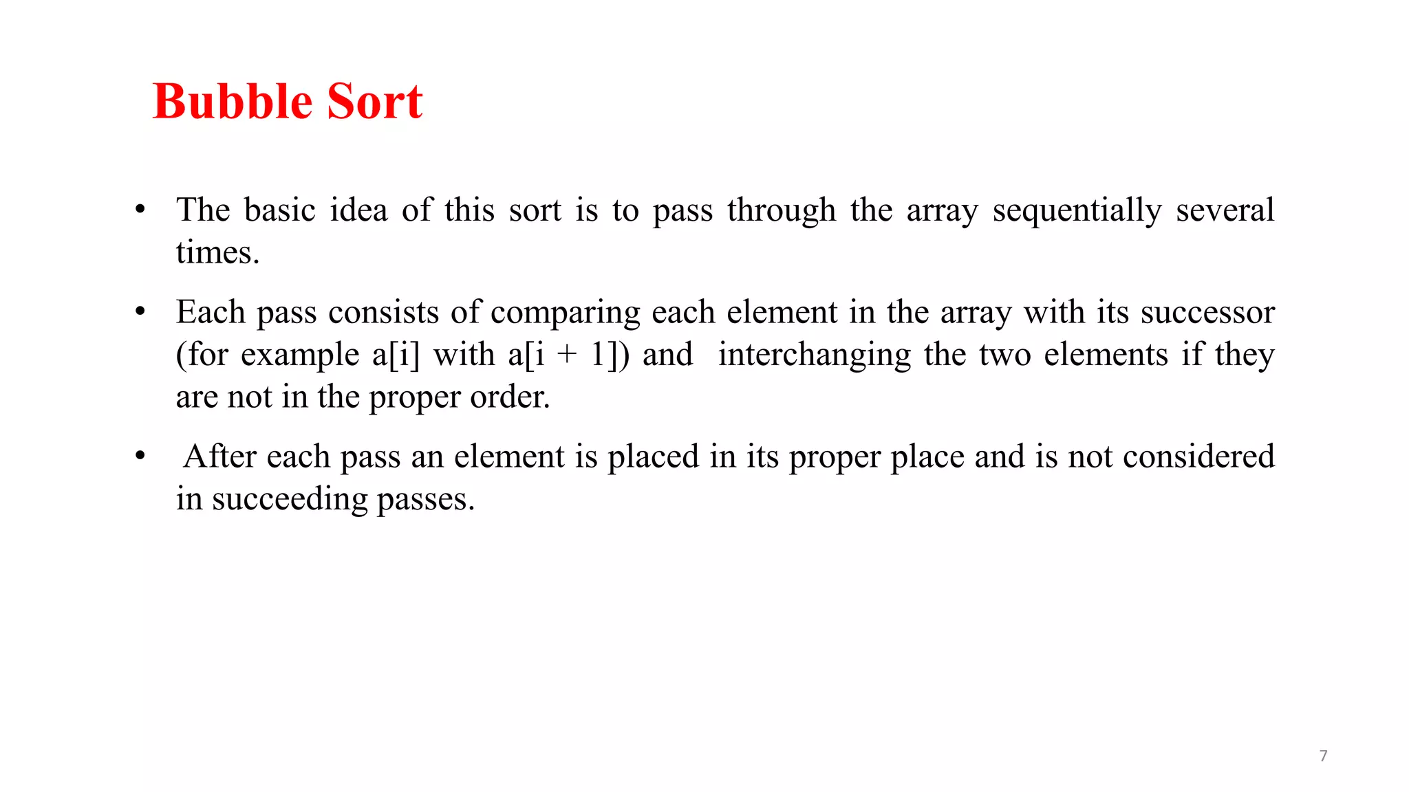 Bubble Sort
• The basic idea of this sort is to pass through the array sequentially several
times.
• Each pass consists of comparing each element in the array with its successor
(for example a[i] with a[i + 1]) and interchanging the two elements if they
are not in the proper order.
• After each pass an element is placed in its proper place and is not considered
in succeeding passes.
7
 
